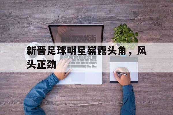 九州体育-新晋足球明星崭露头角，风头正劲的简单介绍