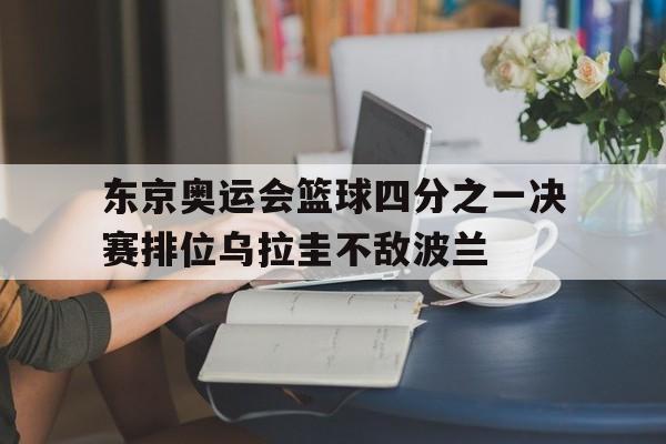 九州体育-包含东京奥运会篮球四分之一决赛排位乌拉圭不敌波兰的词条