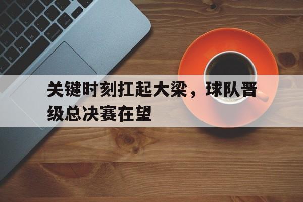 包含关键时刻扛起大梁，球队晋级总决赛在望的词条