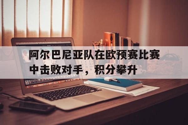 九州体育-包含阿尔巴尼亚队在欧预赛比赛中击败对手，积分攀升的词条
